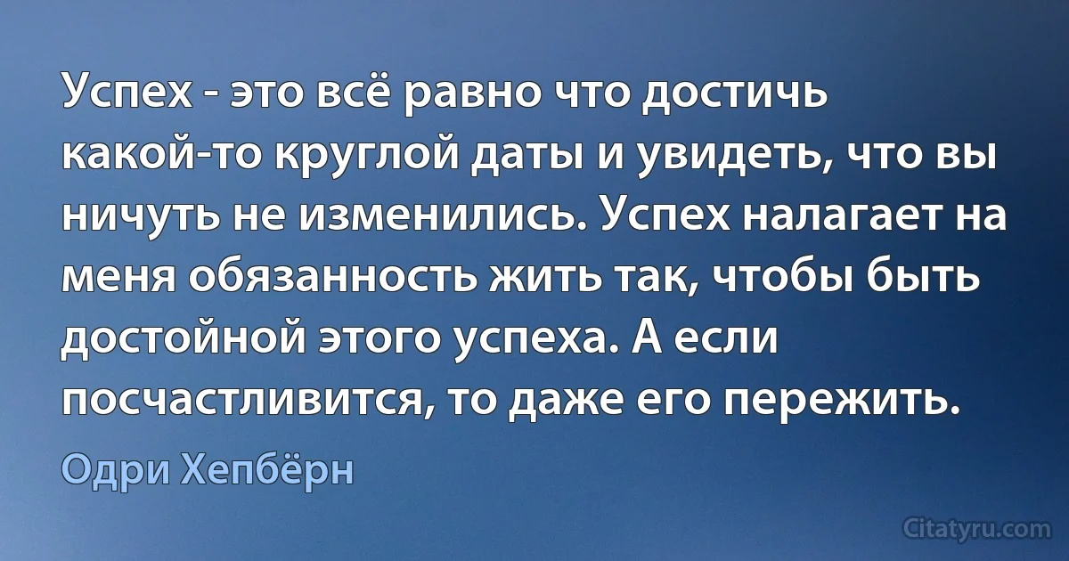 Успех - это всё равно что достичь какой-то круглой даты и увидеть, что вы ничуть не изменились. Успех налагает на меня обязанность жить так, чтобы быть достойной этого успеха. А если посчастливится, то даже его пережить. (Одри Хепбёрн)