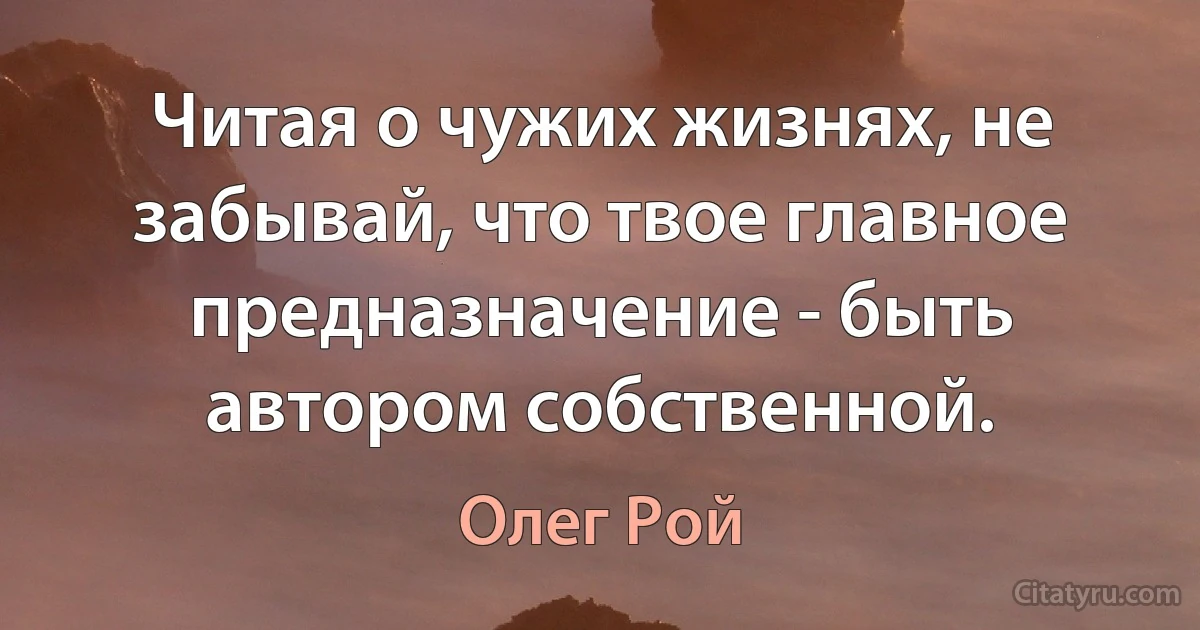 Читая о чужих жизнях, не забывай, что твое главное предназначение - быть автором собственной. (Олег Рой)