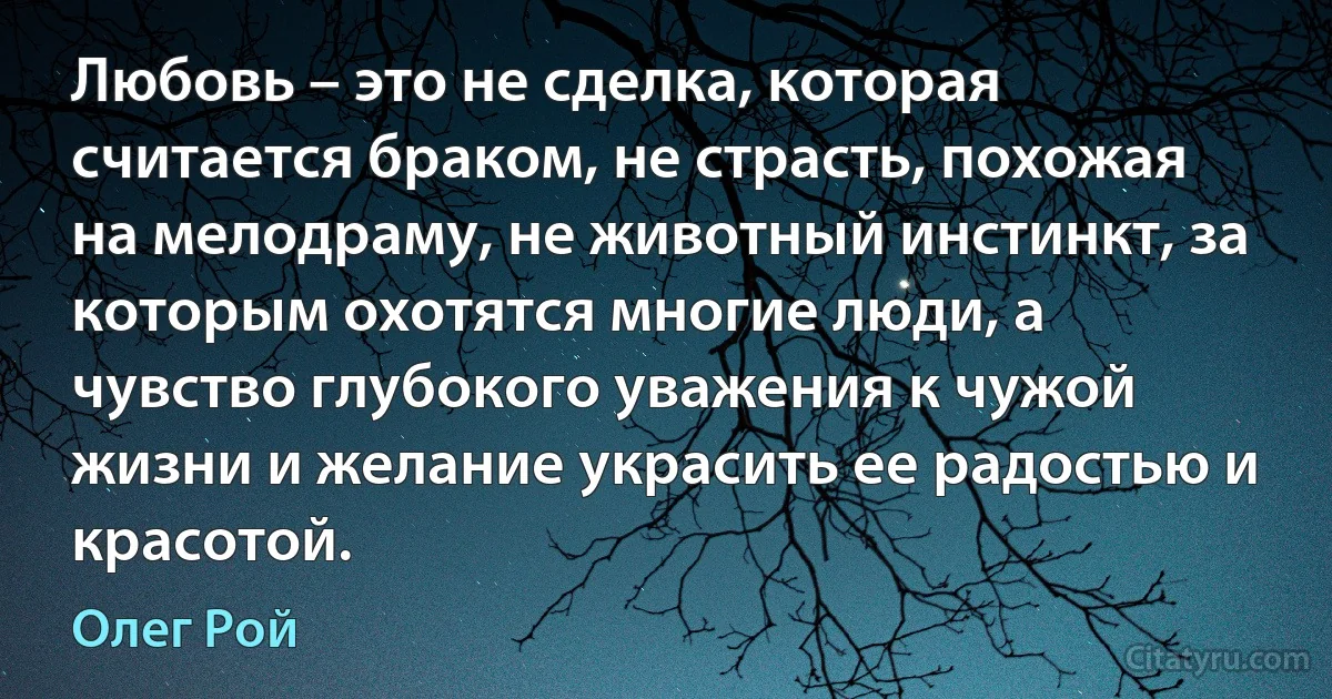 Любовь – это не сделка, которая считается браком, не страсть, похожая на мелодраму, не животный инстинкт, за которым охотятся многие люди, а чувство глубокого уважения к чужой жизни и желание украсить ее радостью и красотой. (Олег Рой)