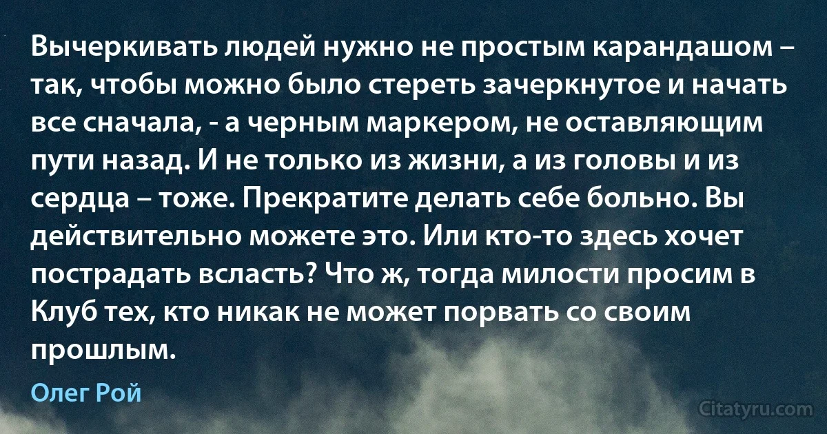 Вычеркивать людей нужно не простым карандашом – так, чтобы можно было стереть зачеркнутое и начать все сначала, - а черным маркером, не оставляющим пути назад. И не только из жизни, а из головы и из сердца – тоже. Прекратите делать себе больно. Вы действительно можете это. Или кто-то здесь хочет пострадать всласть? Что ж, тогда милости просим в Клуб тех, кто никак не может порвать со своим прошлым. (Олег Рой)