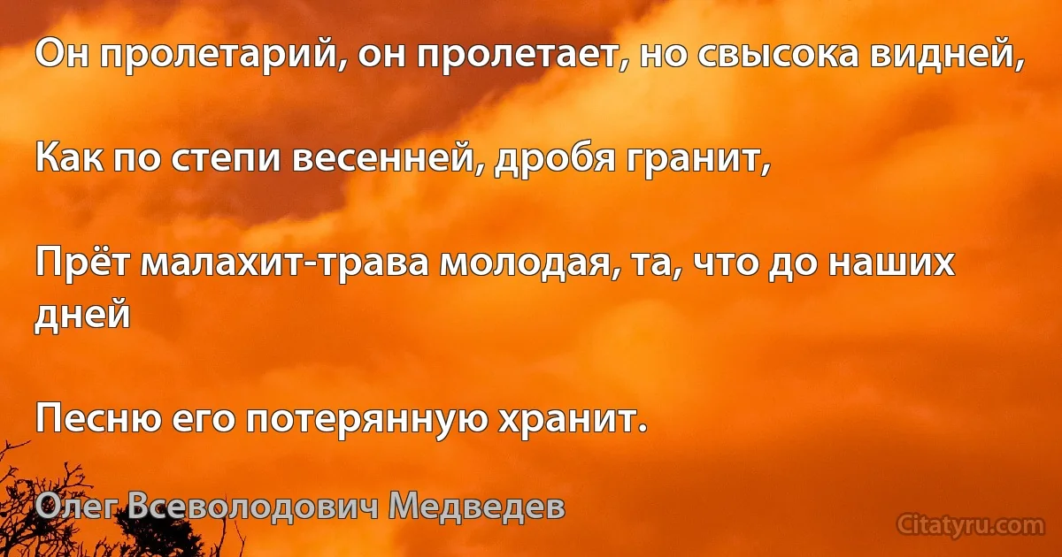 Он пролетарий, он пролетает, но свысока видней,

Как по степи весенней, дробя гранит,

Прёт малахит-трава молодая, та, что до наших дней

Песню его потерянную хранит. (Олег Всеволодович Медведев)