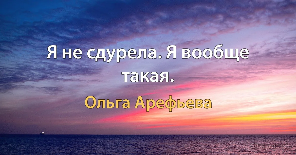 Я не сдурела. Я вообще такая. (Ольга Арефьева)