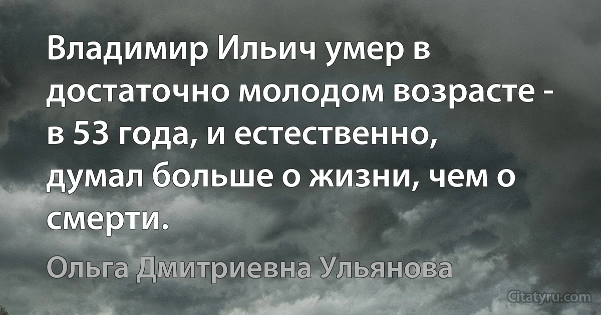 Владимир Ильич умер в достаточно молодом возрасте - в 53 года, и естественно, думал больше о жизни, чем о смерти. (Ольга Дмитриевна Ульянова)