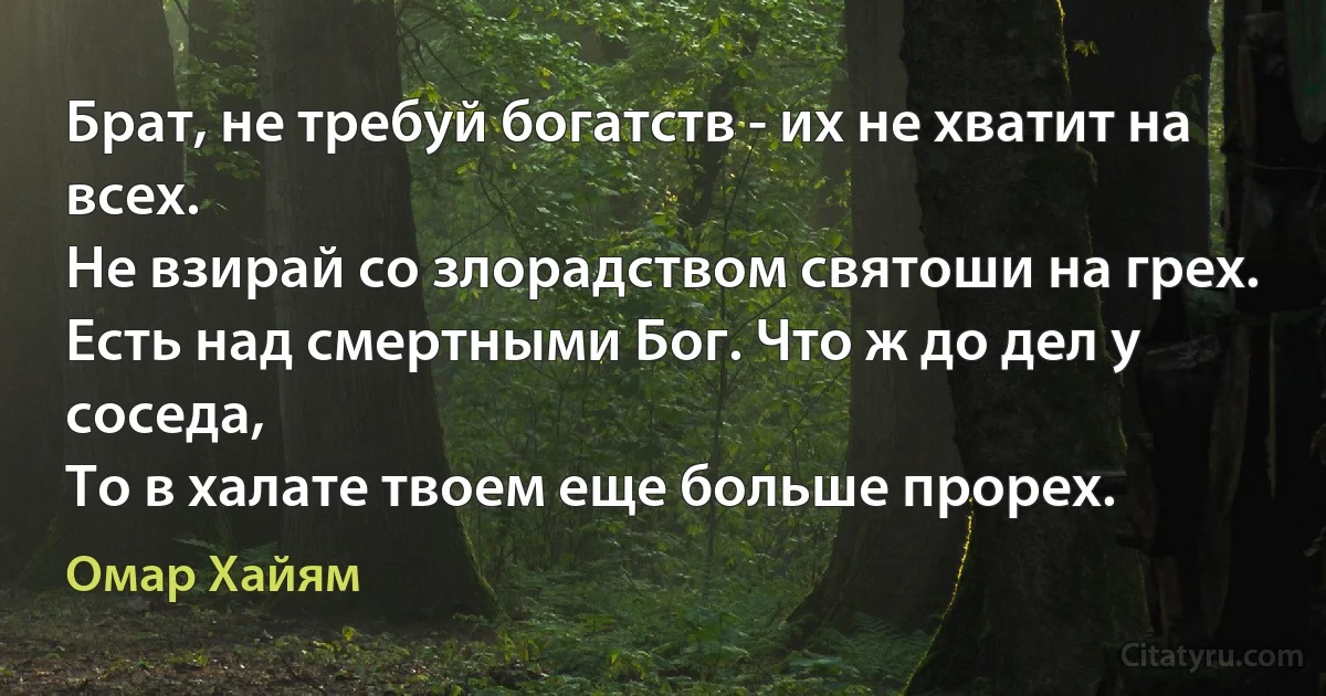 Брат, не требуй богатств - их не хватит на всех.
Не взирай со злорадством святоши на грех.
Есть над смертными Бог. Что ж до дел у соседа,
То в халате твоем еще больше прорех. (Омар Хайям)