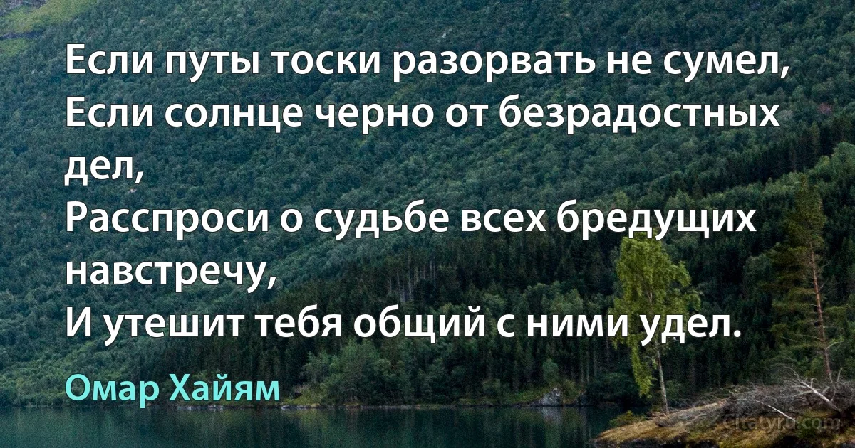 Если путы тоски разорвать не сумел, 
Если солнце черно от безрадостных дел, 
Расспроси о судьбе всех бредущих навстречу, 
И утешит тебя общий с ними удел. (Омар Хайям)