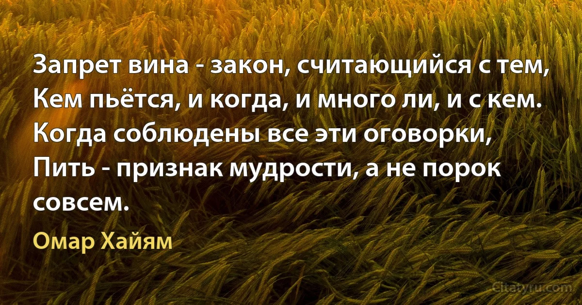 Запрет вина - закон, считающийся с тем,
Кем пьётся, и когда, и много ли, и с кем.
Когда соблюдены все эти оговорки,
Пить - признак мудрости, а не порок совсем. (Омар Хайям)