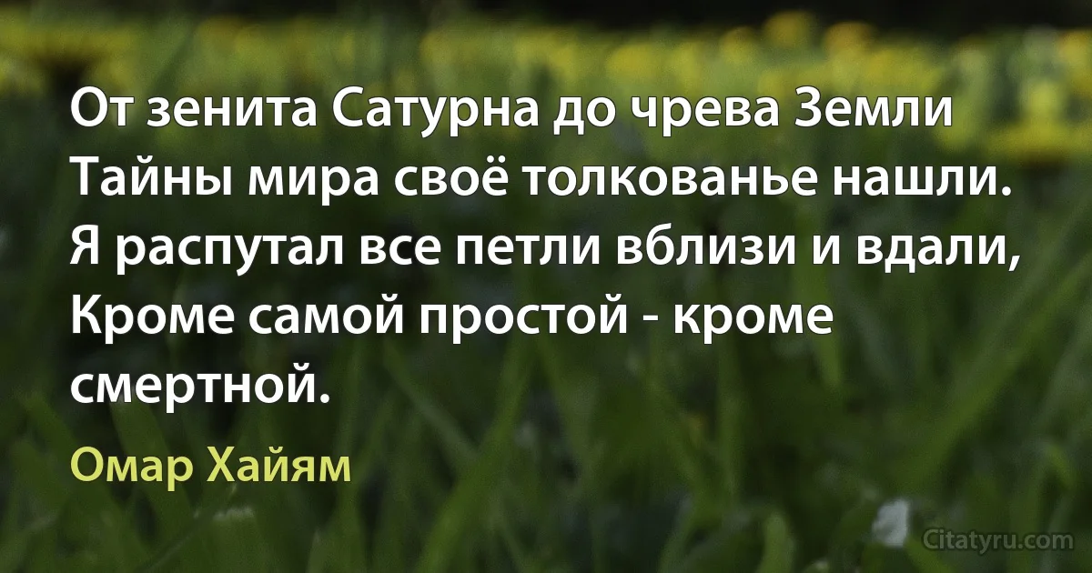 От зенита Сатурна до чрева Земли
Тайны мира своё толкованье нашли.
Я распутал все петли вблизи и вдали,
Кроме самой простой - кроме смертной. (Омар Хайям)