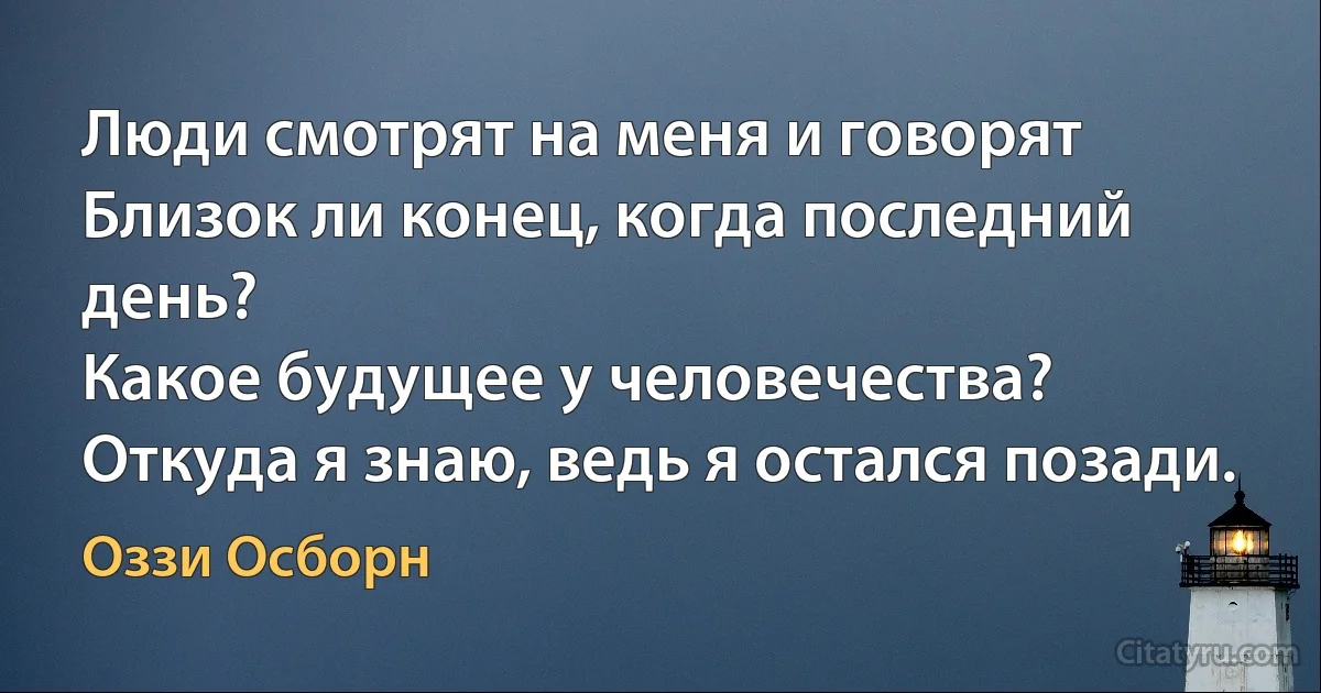 Люди смотрят на меня и говорят
Близок ли конец, когда последний день?
Какое будущее у человечества?
Откуда я знаю, ведь я остался позади. (Оззи Осборн)