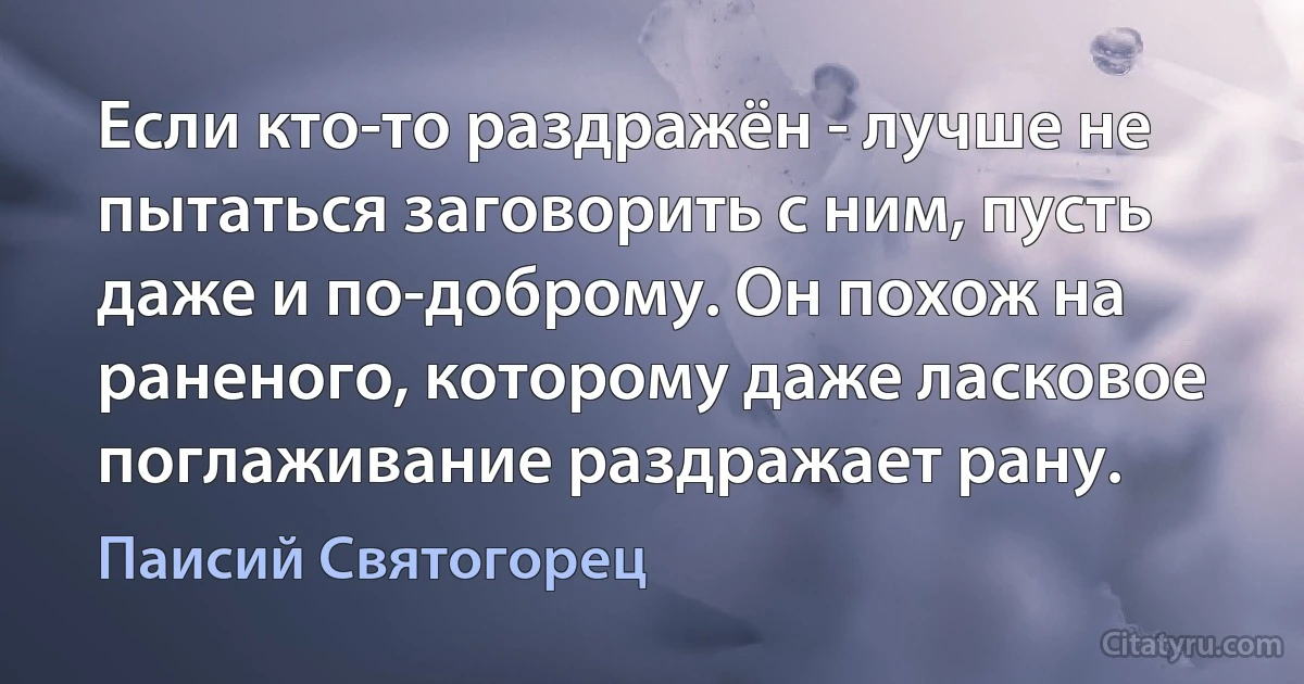 Если кто-то раздражён - лучше не пытаться заговорить с ним, пусть даже и по-доброму. Он похож на раненого, которому даже ласковое поглаживание раздражает рану. (Паисий Святогорец)