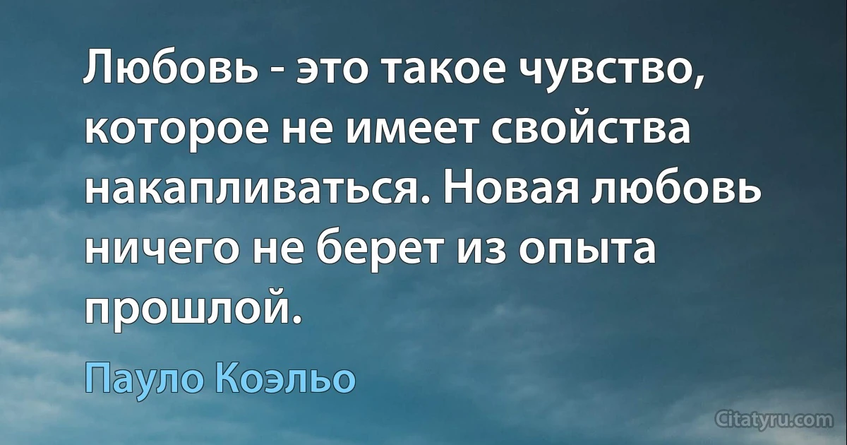 Любовь - это такое чувство, которое не имеет свойства накапливаться. Новая любовь ничего не берет из опыта прошлой. (Пауло Коэльо)