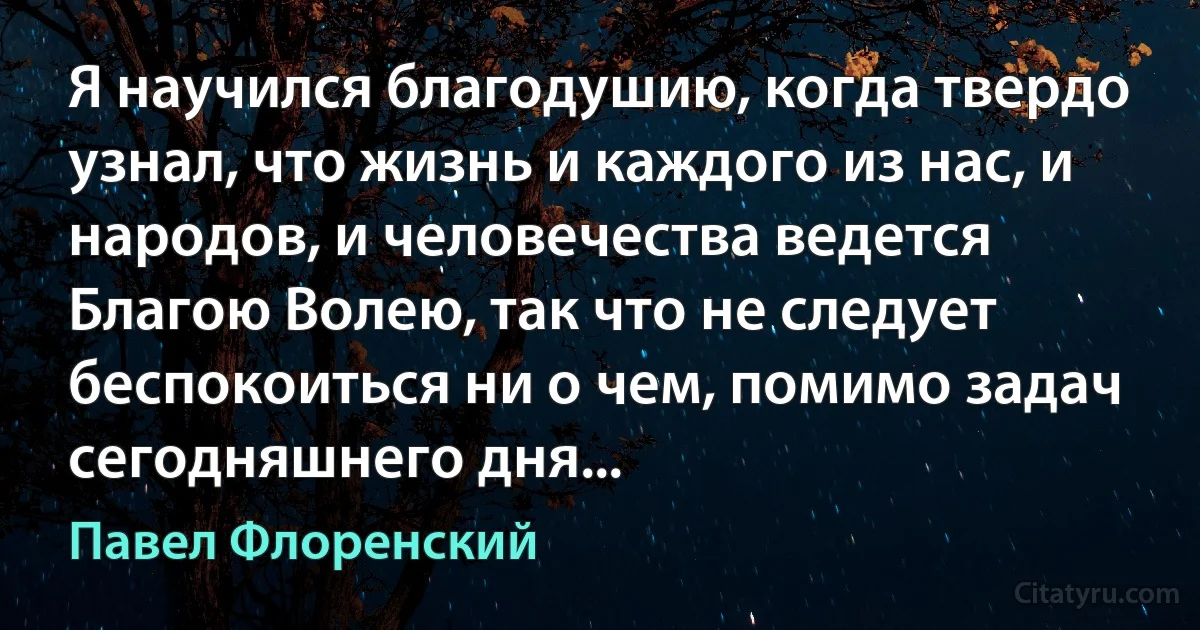 Я научился благодушию, когда твердо узнал, что жизнь и каждого из нас, и народов, и человечества ведется Благою Волею, так что не следует беспокоиться ни о чем, помимо задач сегодняшнего дня... (Павел Флоренский)