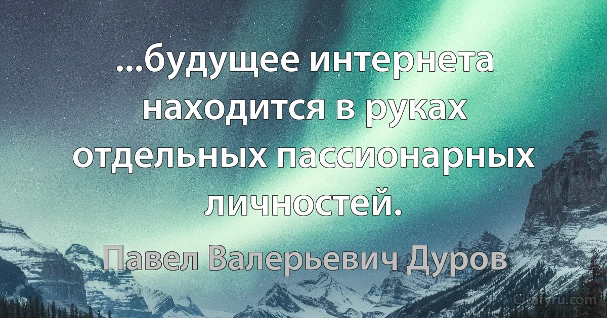 ...будущее интернета находится в руках отдельных пассионарных личностей. (Павел Валерьевич Дуров)