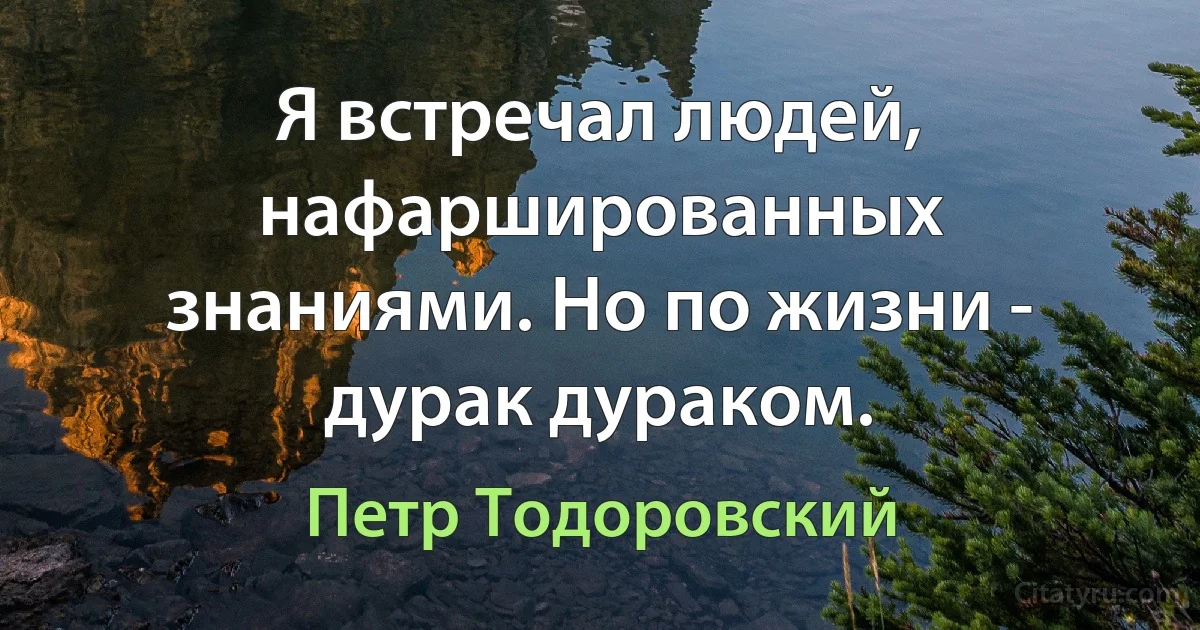 Я встречал людей, нафаршированных знаниями. Но по жизни - дурак дураком. (Петр Тодоровский)