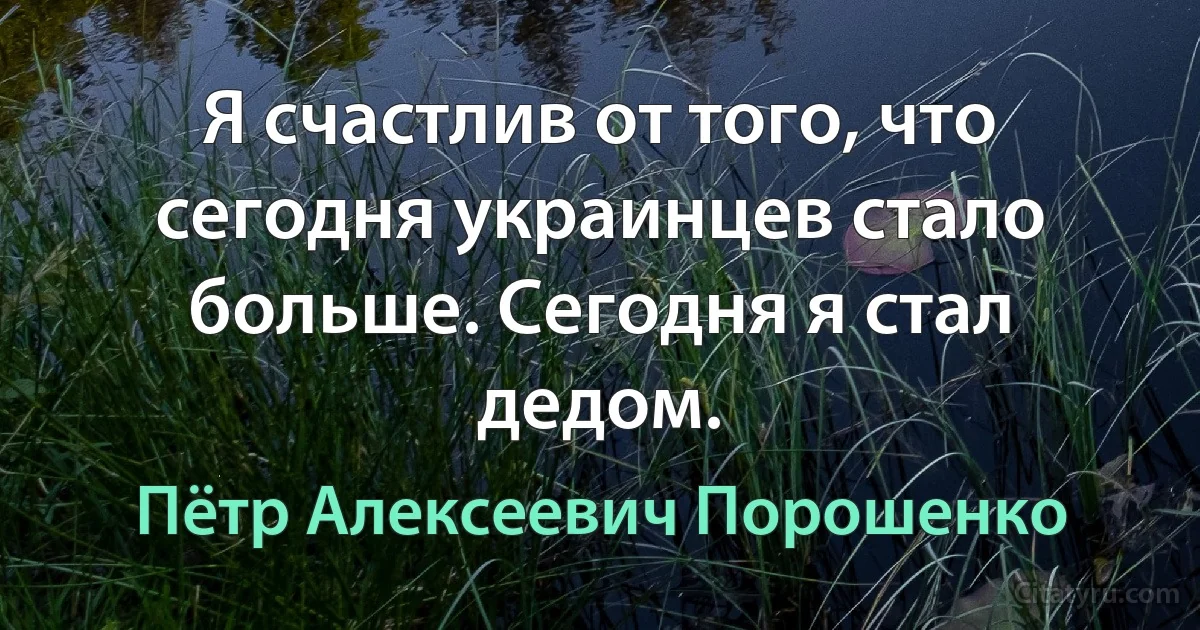 Я счастлив от того, что сегодня украинцев стало больше. Сегодня я стал дедом. (Пётр Алексеевич Порошенко)