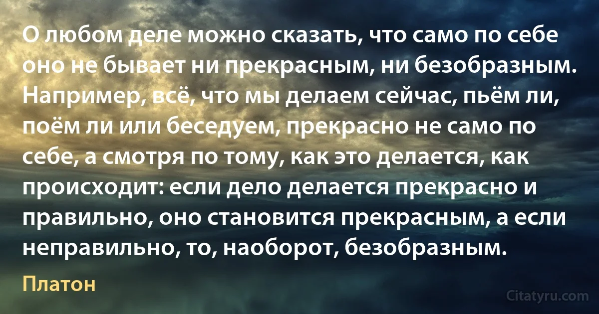 О любом деле можно сказать, что само по себе оно не бывает ни прекрасным, ни безобразным. Например, всё, что мы делаем сейчас, пьём ли, поём ли или беседуем, прекрасно не само по себе, а смотря по тому, как это делается, как происходит: если дело делается прекрасно и правильно, оно становится прекрасным, а если неправильно, то, наоборот, безобразным. (Платон)