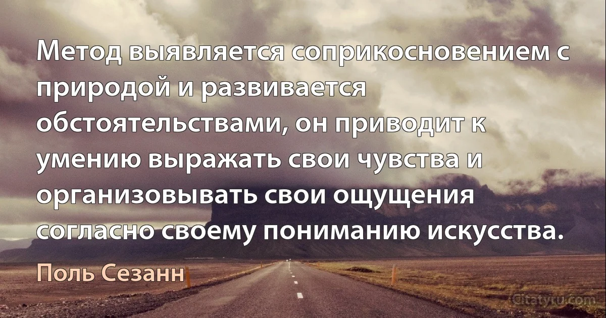 Метод выявляется соприкосновением с природой и развивается обстоятельствами, он приводит к умению выражать свои чувства и организовывать свои ощущения согласно своему пониманию искусства. (Поль Сезанн)