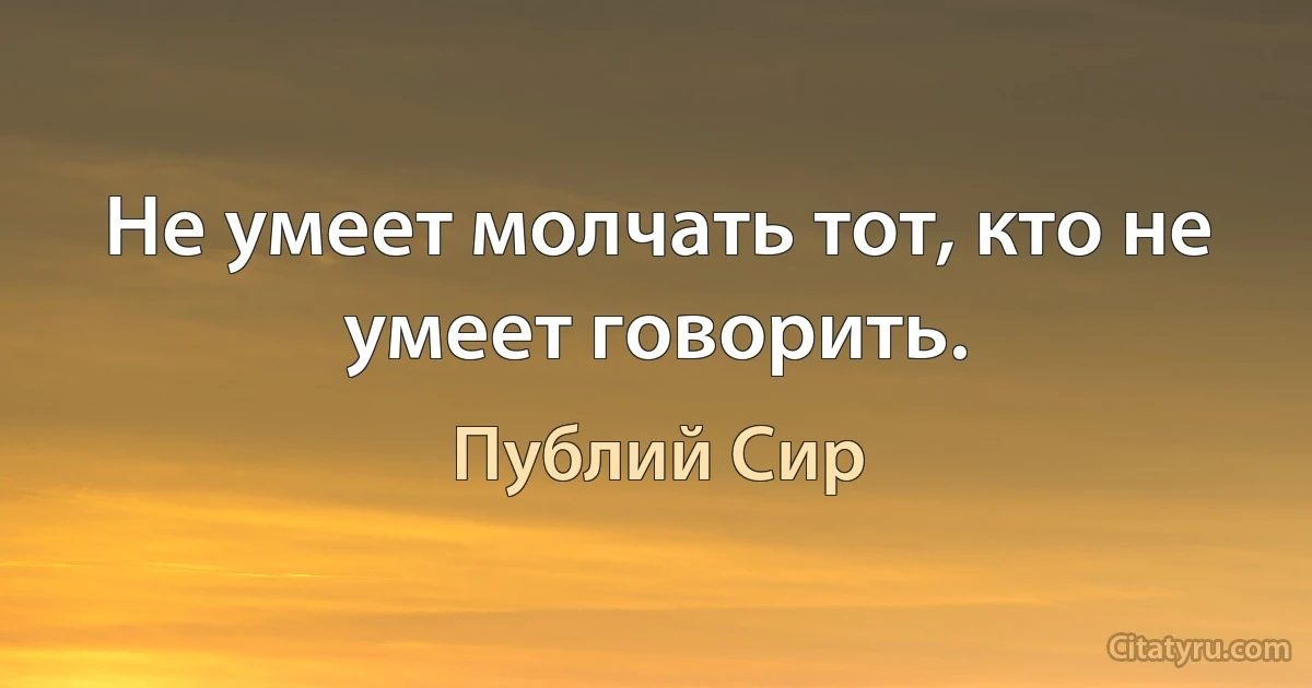 Не умеет молчать тот, кто не умеет говорить. (Публий Сир)