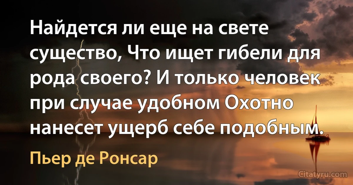 Найдется ли еще на свете существо, Что ищет гибели для рода своего? И только человек при случае удобном Охотно нанесет ущерб себе подобным. (Пьер де Ронсар)