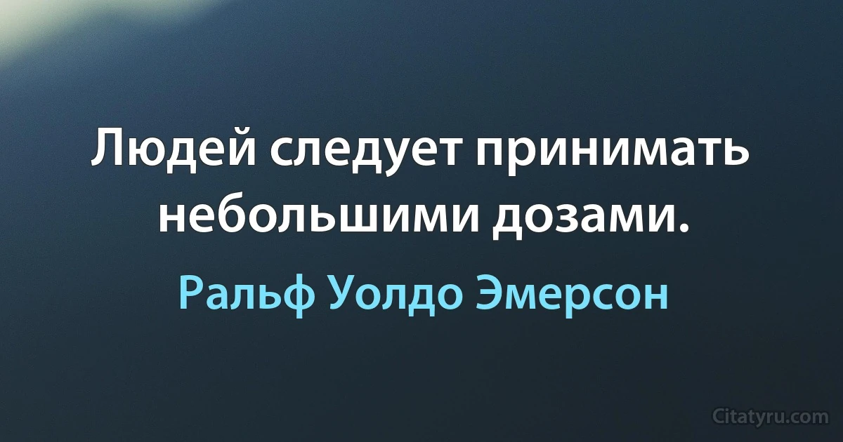 Людей следует принимать небольшими дозами. (Ральф Уолдо Эмерсон)