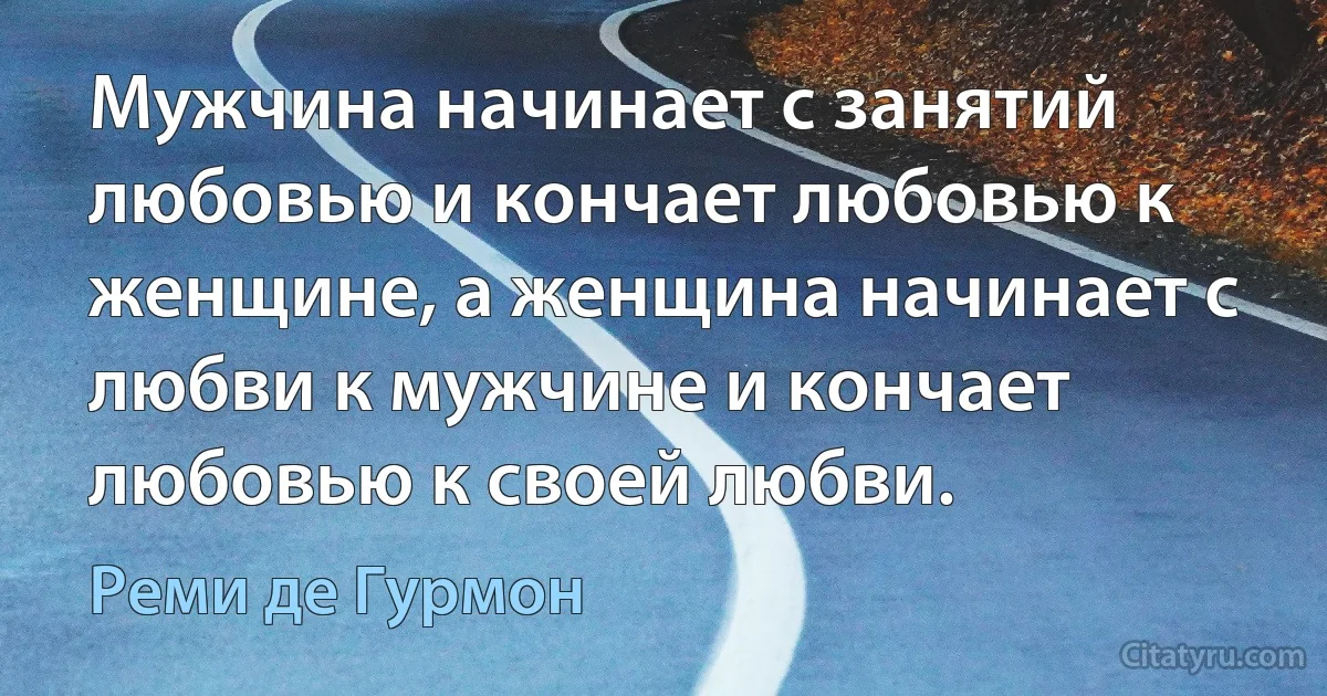 Мужчина начинает с занятий любовью и кончает любовью к женщине, а женщина начинает с любви к мужчине и кончает любовью к своей любви. (Реми де Гурмон)