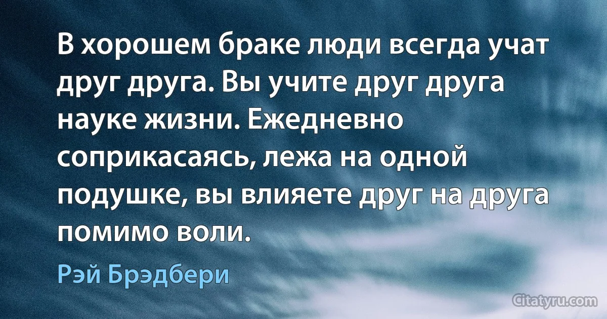 В хорошем браке люди всегда учат друг друга. Вы учите друг друга науке жизни. Ежедневно соприкасаясь, лежа на одной подушке, вы влияете друг на друга помимо воли. (Рэй Брэдбери)