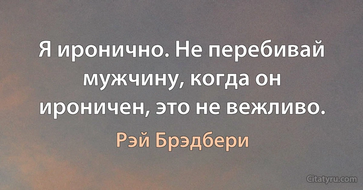 Я иронично. Не перебивай мужчину, когда он ироничен, это не вежливо. (Рэй Брэдбери)