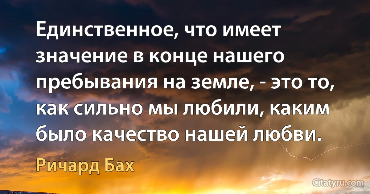 Единственное, что имеет значение в конце нашего пребывания на земле, - это то, как сильно мы любили, каким было качество нашей любви. (Ричард Бах)