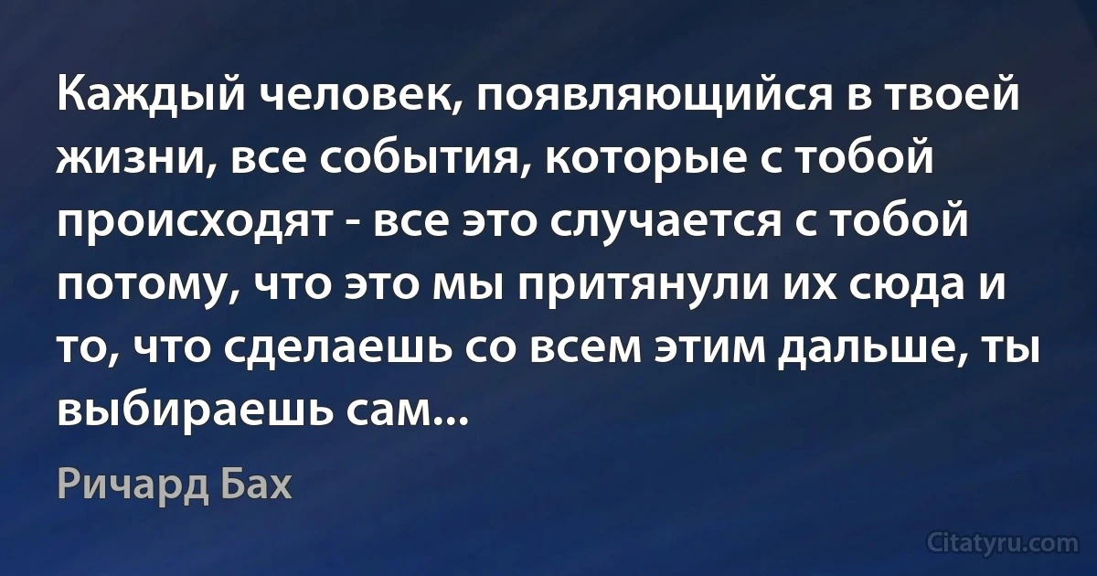 Каждый человек, появляющийся в твоей жизни, все события, которые с тобой происходят - все это случается с тобой потому, что это мы притянули их сюда и то, что сделаешь со всем этим дальше, ты выбираешь сам... (Ричард Бах)