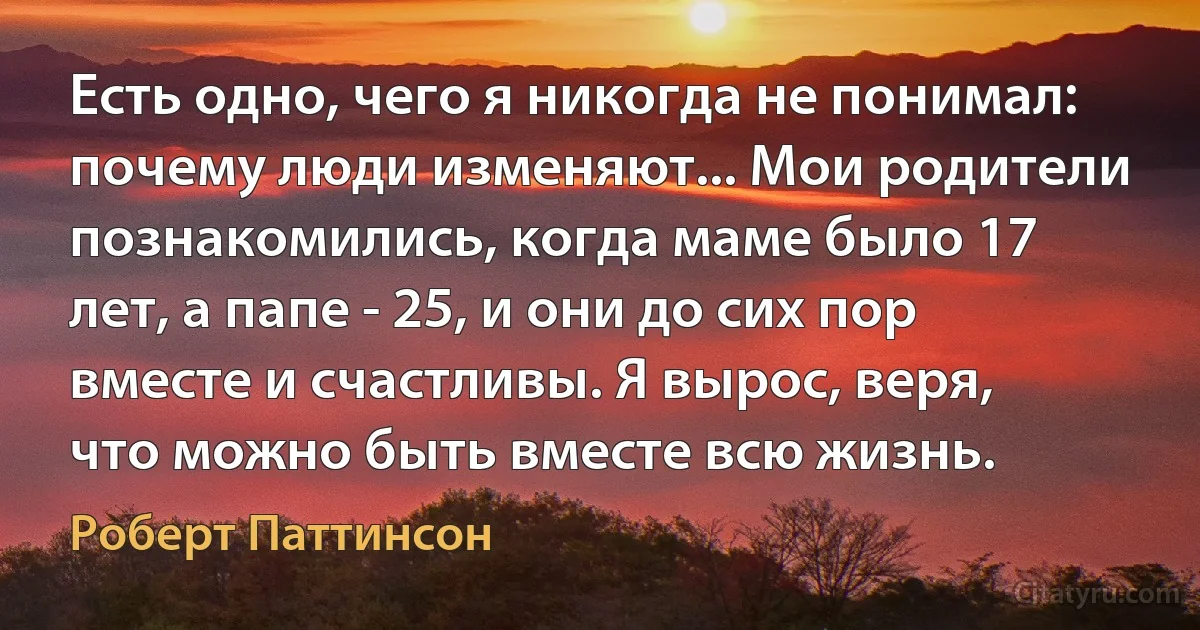 Есть одно, чего я никогда не понимал: почему люди изменяют... Мои родители познакомились, когда маме было 17 лет, а папе - 25, и они до сих пор вместе и счастливы. Я вырос, веря, что можно быть вместе всю жизнь. (Роберт Паттинсон)