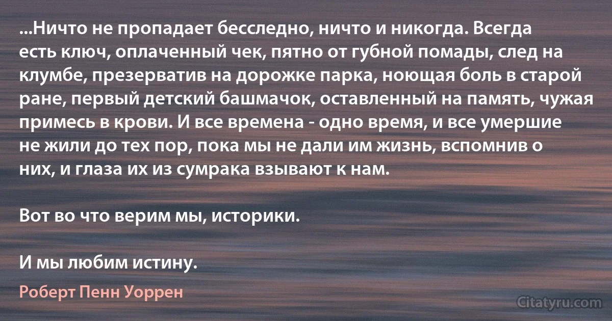 ...Ничто не пропадает бесследно, ничто и никогда. Всегда есть ключ, оплаченный чек, пятно от губной помады, след на клумбе, презерватив на дорожке парка, ноющая боль в старой ране, первый детский башмачок, оставленный на память, чужая примесь в крови. И все времена - одно время, и все умершие не жили до тех пор, пока мы не дали им жизнь, вспомнив о них, и глаза их из сумрака взывают к нам.

Вот во что верим мы, историки.

И мы любим истину. (Роберт Пенн Уоррен)