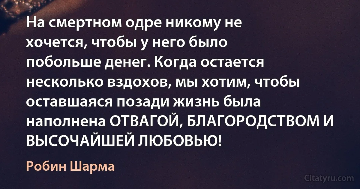 На смертном одре никому не хочется, чтобы у него было побольше денег. Когда остается несколько вздохов, мы хотим, чтобы оставшаяся позади жизнь была наполнена ОТВАГОЙ, БЛАГОРОДСТВОМ И ВЫСОЧАЙШЕЙ ЛЮБОВЬЮ! (Робин Шарма)