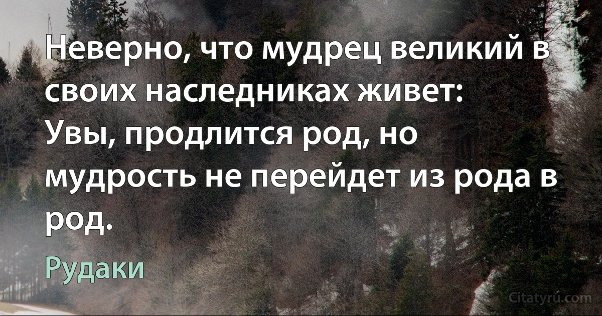 Неверно, что мудрец великий в своих наследниках живет:
Увы, продлится род, но мудрость не перейдет из рода в род. (Рудаки)