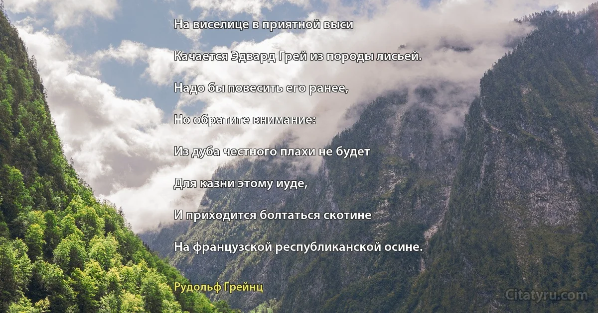 На виселице в приятной выси

Качается Эдвард Грей из породы лисьей.

Надо бы повесить его ранее,

Но обратите внимание:

Из дуба честного плахи не будет

Для казни этому иуде,

И приходится болтаться скотине

На французской республиканской осине. (Рудольф Грейнц)