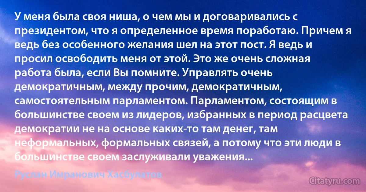 У меня была своя ниша, о чем мы и договаривались с президентом, что я определенное время поработаю. Причем я ведь без особенного желания шел на этот пост. Я ведь и просил освободить меня от этой. Это же очень сложная работа была, если Вы помните. Управлять очень демократичным, между прочим, демократичным, самостоятельным парламентом. Парламентом, состоящим в большинстве своем из лидеров, избранных в период расцвета демократии не на основе каких-то там денег, там неформальных, формальных связей, а потому что эти люди в большинстве своем заслуживали уважения... (Руслан Имранович Хасбулатов)