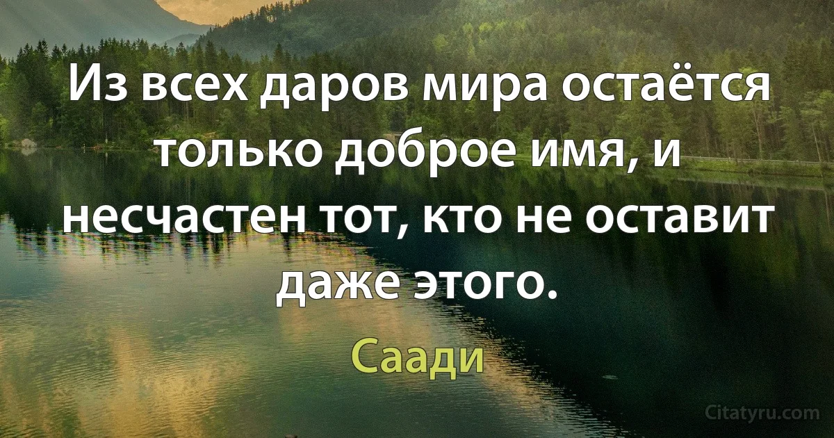 Из всех даров мира остаётся только доброе имя, и несчастен тот, кто не оставит даже этого. (Саади)