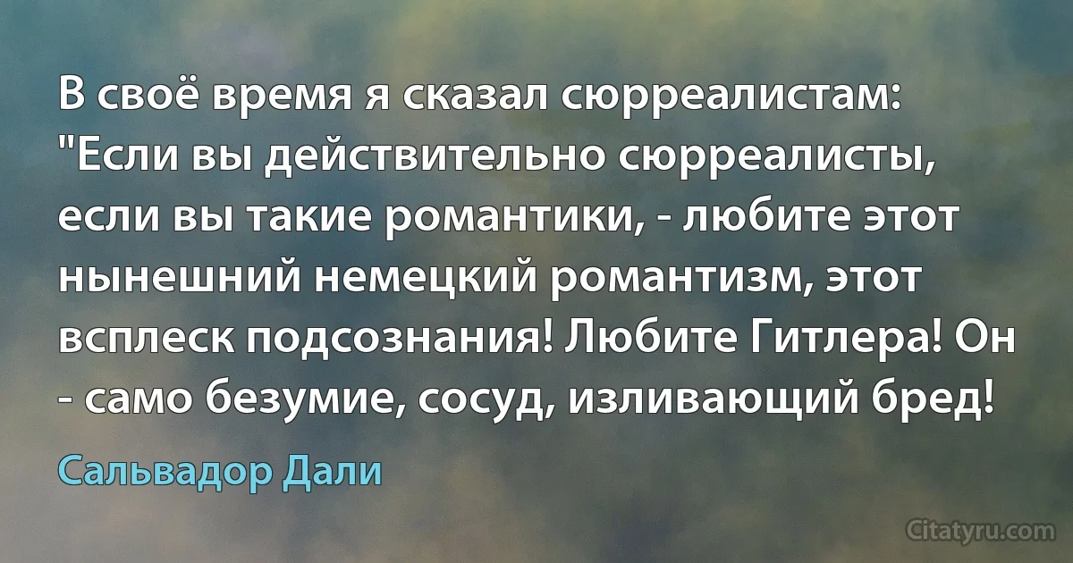 В своё время я сказал сюрреалистам: "Если вы действительно сюрреалисты, если вы такие романтики, - любите этот нынешний немецкий романтизм, этот всплеск подсознания! Любите Гитлера! Он - само безумие, сосуд, изливающий бред! (Сальвадор Дали)