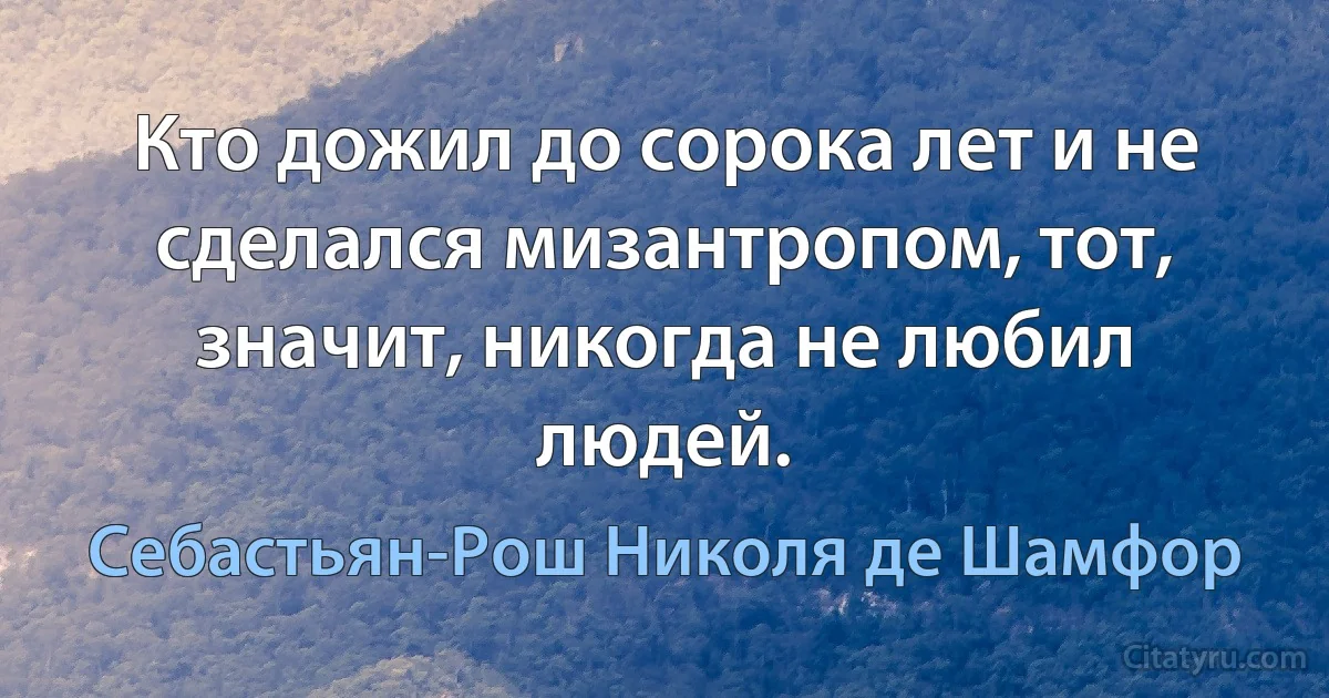 Кто дожил до сорока лет и не сделался мизантропом, тот, значит, никогда не любил людей. (Себастьян-Рош Николя де Шамфор)