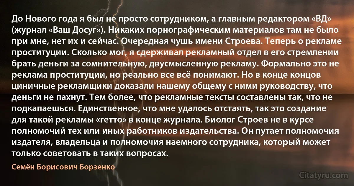 До Нового года я был не просто сотрудником, а главным редактором «ВД» (журнал «Ваш Досуг»). Никаких порнографическим материалов там не было при мне, нет их и сейчас. Очередная чушь имени Строева. Теперь о рекламе проституции. Сколько мог, я сдерживал рекламный отдел в его стремлении брать деньги за сомнительную, двусмысленную рекламу. Формально это не реклама проституции, но реально все всё понимают. Но в конце концов циничные рекламщики доказали нашему общему с ними руководству, что деньги не пахнут. Тем более, что рекламные тексты составлены так, что не подкапаешься. Единственное, что мне удалось отстаять, так это создание для такой рекламы «гетто» в конце журнала. Биолог Строев не в курсе полномочий тех или иных работников издательства. Он путает полномочия издателя, владельца и полномочия наемного сотрудника, который может только советовать в таких вопросах. (Семён Борисович Борзенко)