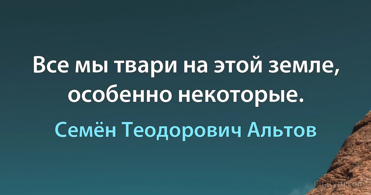 Все мы твари на этой земле, особенно некоторые. (Семён Теодорович Альтов)