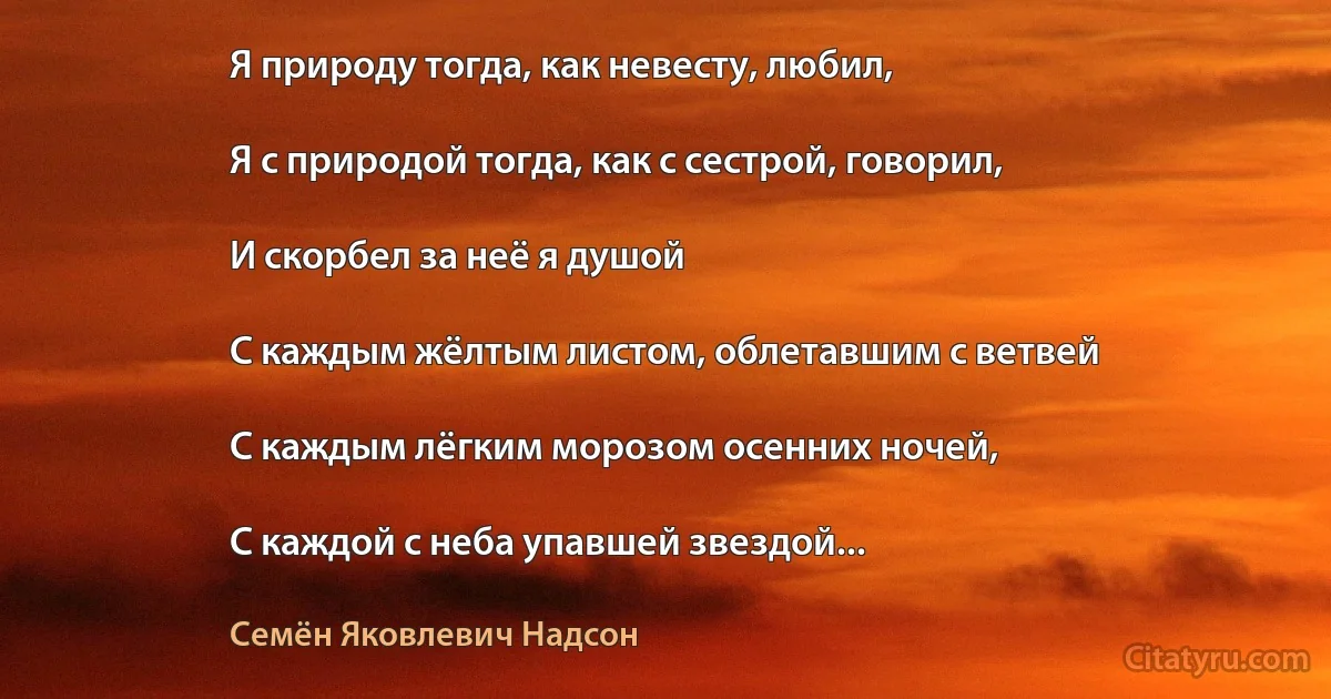 Я природу тогда, как невесту, любил,

Я с природой тогда, как с сестрой, говорил,

И скорбел за неё я душой

С каждым жёлтым листом, облетавшим с ветвей

С каждым лёгким морозом осенних ночей,

С каждой с неба упавшей звездой... (Семён Яковлевич Надсон)