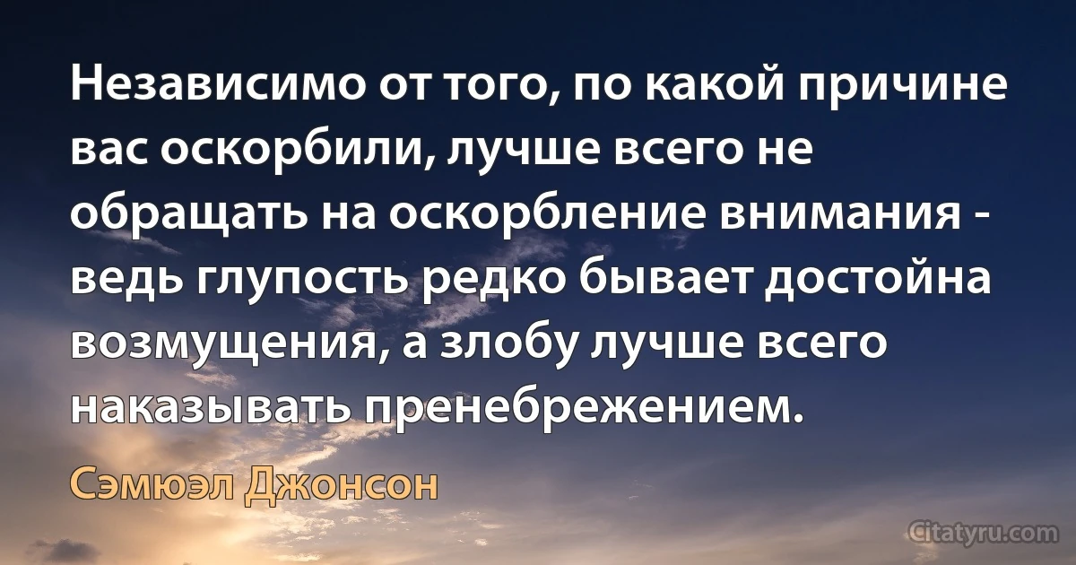 Независимо от того, по какой причине вас оскорбили, лучше всего не обращать на оскорбление внимания - ведь глупость редко бывает достойна возмущения, а злобу лучше всего наказывать пренебрежением. (Сэмюэл Джонсон)