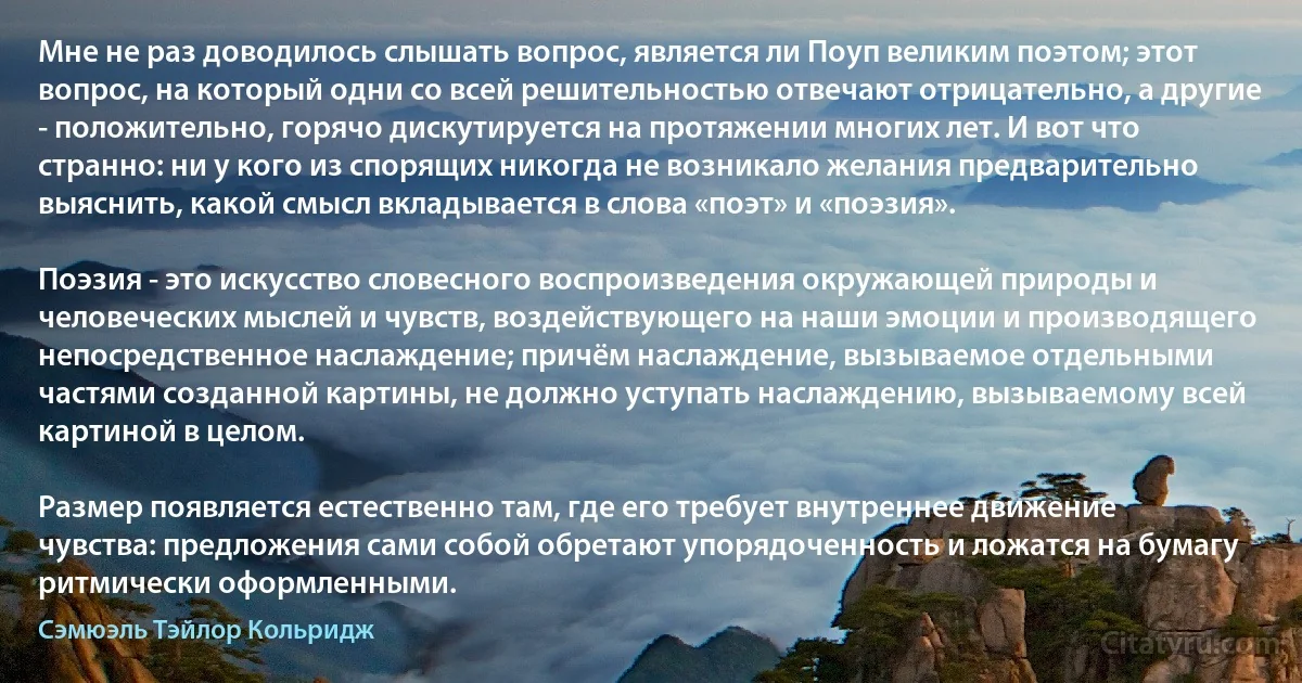 Мне не раз доводилось слышать вопрос, является ли Поуп великим поэтом; этот вопрос, на который одни со всей решительностью отвечают отрицательно, а другие - положительно, горячо дискутируется на протяжении многих лет. И вот что странно: ни у кого из спорящих никогда не возникало желания предварительно выяснить, какой смысл вкладывается в слова «поэт» и «поэзия».

Поэзия - это искусство словесного воспроизведения окружающей природы и человеческих мыслей и чувств, воздействующего на наши эмоции и производящего непосредственное наслаждение; причём наслаждение, вызываемое отдельными частями созданной картины, не должно уступать наслаждению, вызываемому всей картиной в целом.

Размер появляется естественно там, где его требует внутреннее движение чувства: предложения сами собой обретают упорядоченность и ложатся на бумагу ритмически оформленными. (Сэмюэль Тэйлор Кольридж)