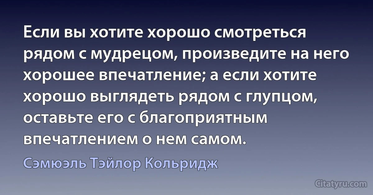 Если вы хотите хорошо смотреться рядом с мудрецом, произведите на него хорошее впечатление; а если хотите хорошо выглядеть рядом с глупцом, оставьте его с благоприятным впечатлением о нем самом. (Сэмюэль Тэйлор Кольридж)