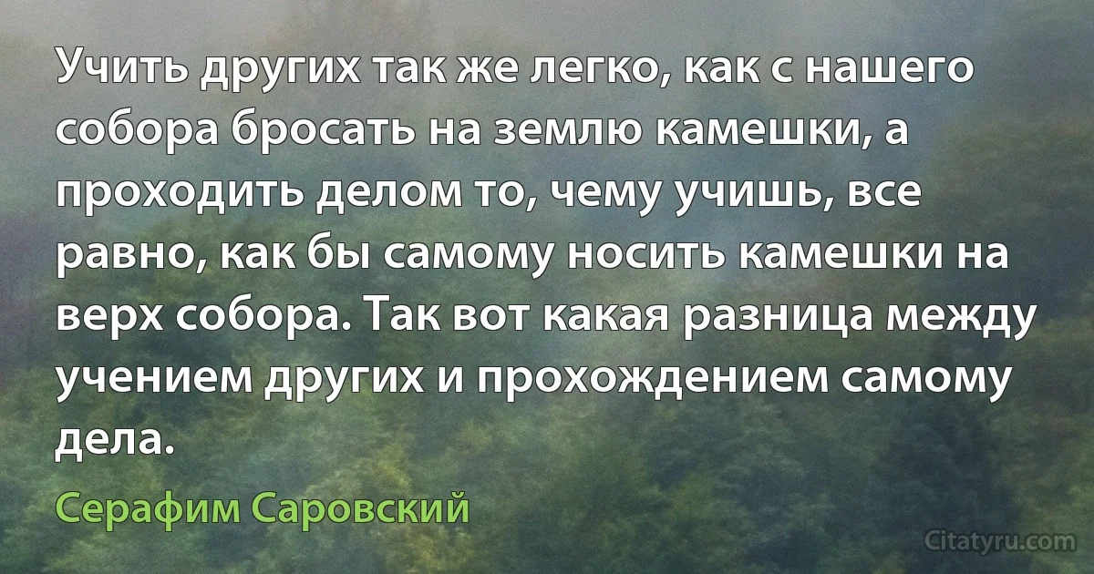 Учить других так же легко, как с нашего собора бросать на землю камешки, а проходить делом то, чему учишь, все равно, как бы самому носить камешки на верх собора. Так вот какая разница между учением других и прохождением самому дела. (Серафим Саровский)