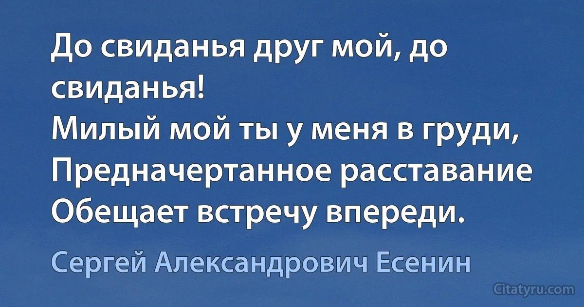 До свиданья друг мой, до свиданья!
Милый мой ты у меня в груди, 
Предначертанное расставание
Обещает встречу впереди. (Сергей Александрович Есенин)