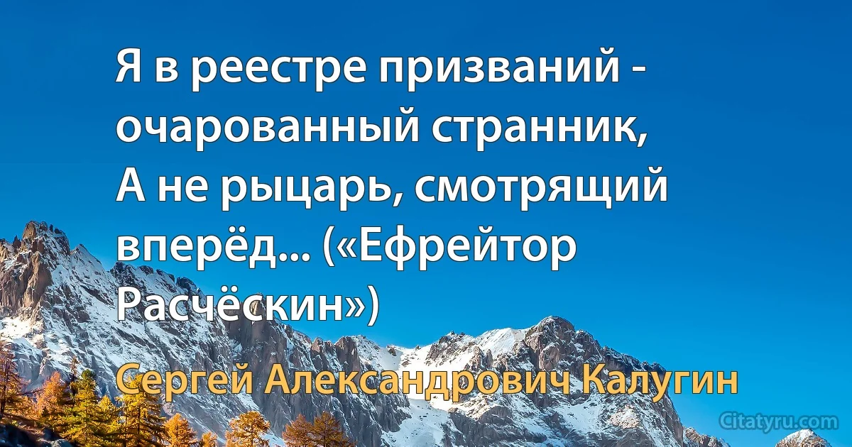 Я в реестре призваний - очарованный странник,
А не рыцарь, смотрящий вперёд... («Ефрейтор Расчёскин») (Сергей Александрович Калугин)