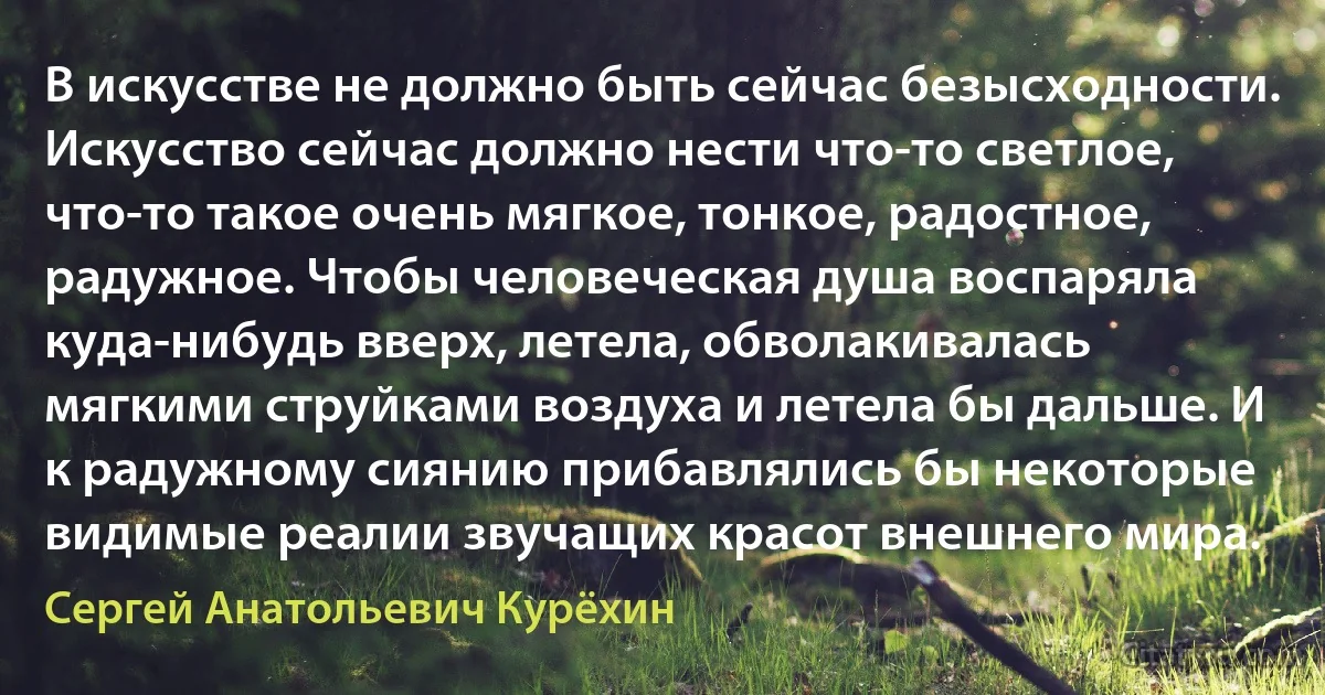 В искусстве не должно быть сейчас безысходности. Искусство сейчас должно нести что-то светлое, что-то такое очень мягкое, тонкое, радостное, радужное. Чтобы человеческая душа воспаряла куда-нибудь вверх, летела, обволакивалась мягкими струйками воздуха и летела бы дальше. И к радужному сиянию прибавлялись бы некоторые видимые реалии звучащих красот внешнего мира. (Сергей Анатольевич Курёхин)