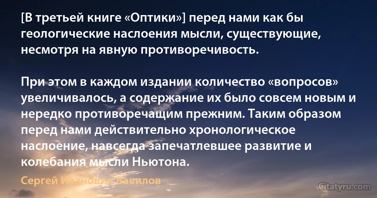 [В третьей книге «Оптики»] перед нами как бы геологические наслоения мысли, существующие, несмотря на явную противоречивость.

При этом в каждом издании количество «вопросов» увеличивалось, а содержание их было совсем новым и нередко противоречащим прежним. Таким образом перед нами действительно хронологическое наслоение, навсегда запечатлевшее развитие и колебания мысли Ньютона. (Сергей Иванович Вавилов)