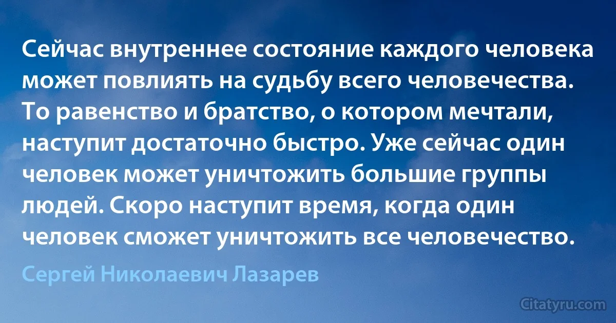 Сейчас внутреннее состояние каждого человека может повлиять на судьбу всего человечества. То равенство и братство, о котором мечтали, наступит достаточно быстро. Уже сейчас один человек может уничтожить большие группы людей. Скоро наступит время, когда один человек сможет уничтожить все человечество. (Сергей Николаевич Лазарев)