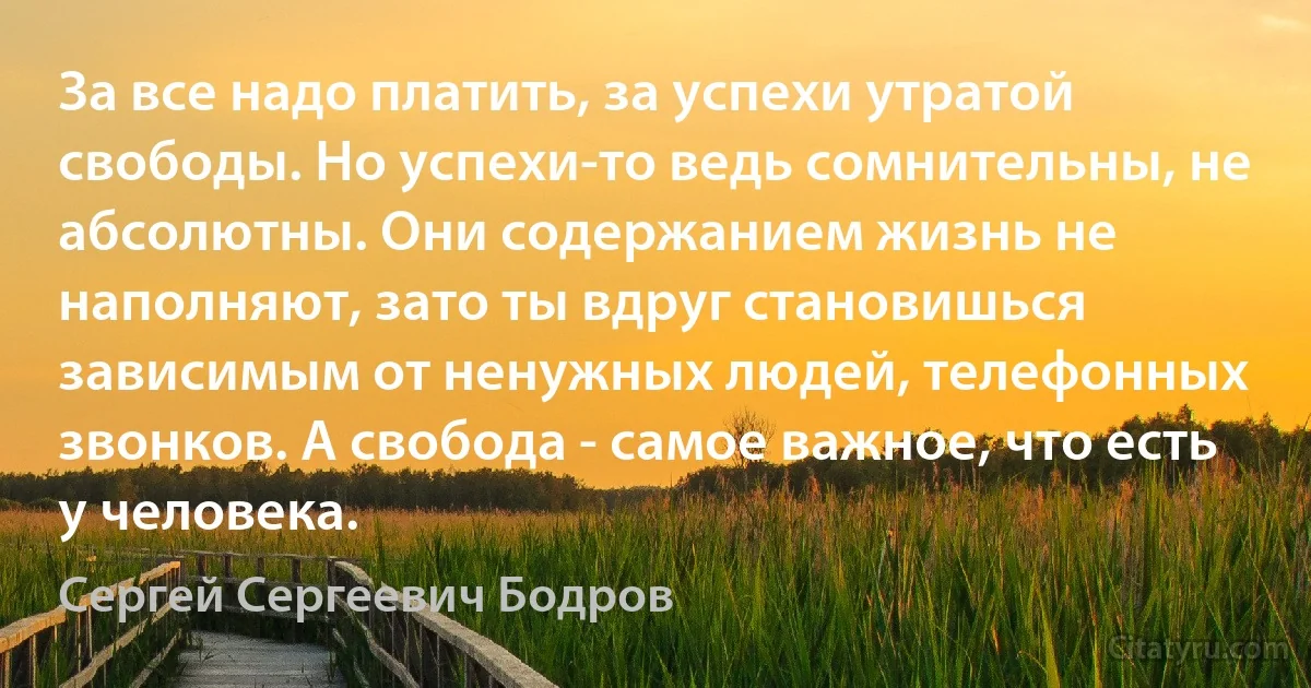 За все надо платить, за успехи утратой свободы. Но успехи-то ведь сомнительны, не абсолютны. Они содержанием жизнь не наполняют, зато ты вдруг становишься зависимым от ненужных людей, телефонных звонков. А свобода - самое важное, что есть у человека. (Сергей Сергеевич Бодров)